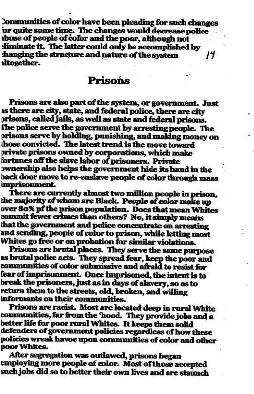 ~munfiadmiormmwummw ks oflpwfledéui?:-:ndthe although not poor, sliminate it. The latter could only be accomplished by shanging the structure and nature of the system Ik} iltogether. Prisons Prisons are also part of the system, or government. Just 15 there are city, state, and federal police, there are city prisons, called jails, as well as state and federal prisons serve by holding, punishing, and making money on back door move to re-enslave people of color through mass imprisonment. arresting and sending, people of color to prison, while letting most Whites go free or on probation for similar violations. Prisons are brutal places. They serve the same purpose as brutal police acts. They spread fear, keep the poor and communities of color submissive and afraid to resist for fear of imprisonment. Once imprisoned, the intent is to hrukfiwp-iun::-,junu&d-y-dfl:sry,nuh return them to the streets, old, broken, and willing informants on their communities. Prisons are racist. Most are located deep in rural White communitics, far from the hood. They provide jobs and a better life for poor rural Whites. It keeps them solid defenders of government policies regardless of how these policies wreak havoc upon communities of color and other poor Whites. employing fi:::l:denlnr Most of those accepted more X such jobs did so to better their own lives and are staunch